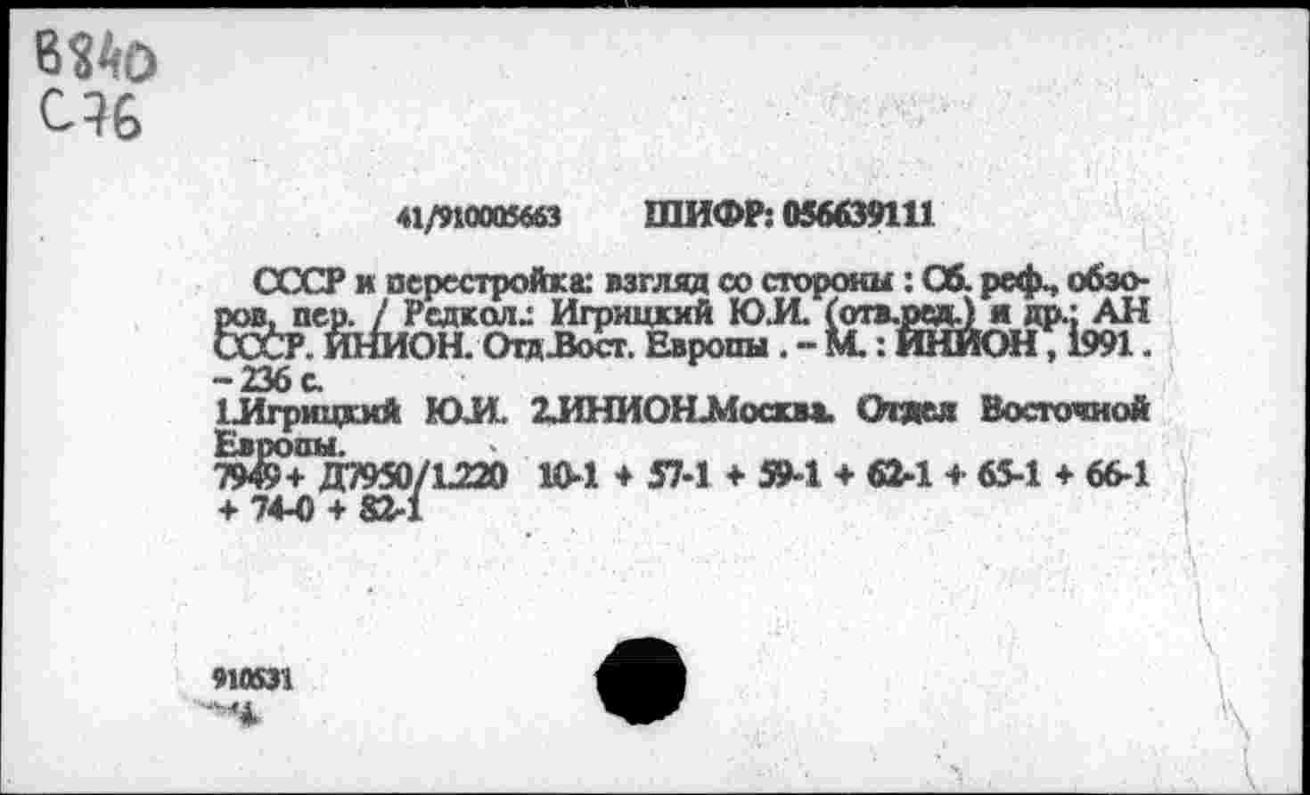 ﻿6?4О С?6
«/поияя ШИФР: ожти
СССР к перестройка: взгляд со стороны: Об. реф., обзоров, пер. / Редкая^ Игрицкхй ЮЛ (отв.седЛ я др.: АН СССР. ИНИОН. Отд-Восг. Европы . - М. : ИНИОН, 1991. -236с.
ГЛгрицкий ЮЛ 2ЛНИОЛМоаа». Отяел Восточной ЖД7950/1220 10-1 ♦ 57-1 + 59-1 + 04 + 65-1 ♦ 66-1 + 74-0 + 82-1
910531